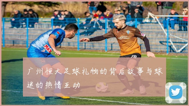 广州恒大足球礼物的背后故事与球迷的热情互动
