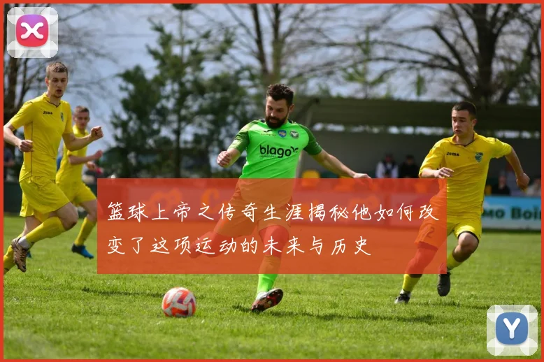 篮球上帝之传奇生涯揭秘他如何改变了这项运动的未来与历史