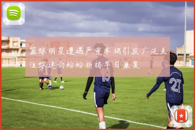 篮球明星遭遇严重车祸引发广泛关注球迷们纷纷祈祷早日康复