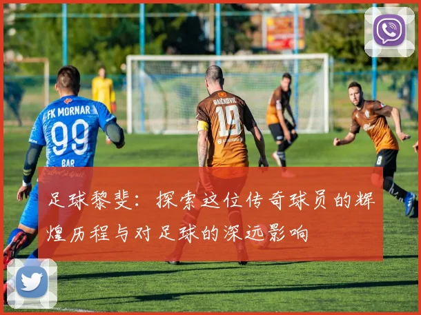 足球黎斐：探索这位传奇球员的辉煌历程与对足球的深远影响