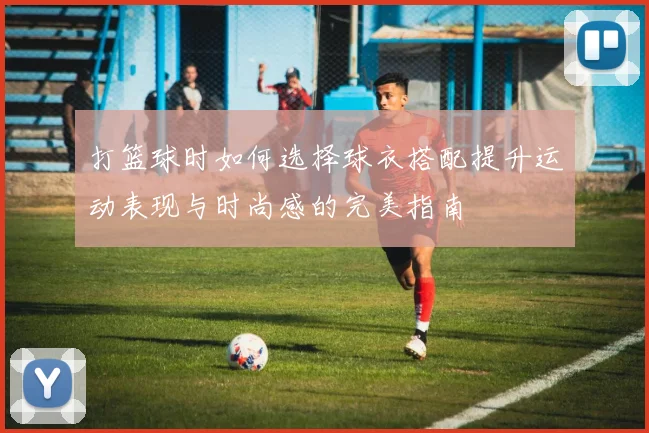 打篮球时如何选择球衣搭配提升运动表现与时尚感的完美指南