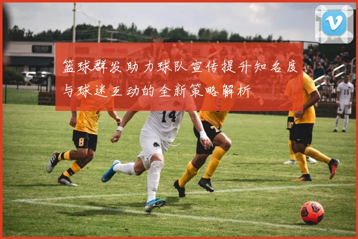 篮球群发助力球队宣传提升知名度与球迷互动的全新策略解析