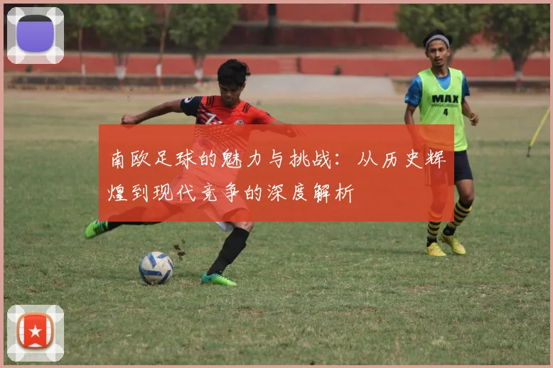 南欧足球的魅力与挑战：从历史辉煌到现代竞争的深度解析
